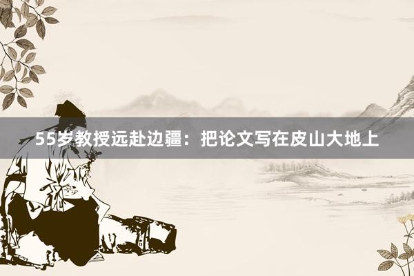 55岁教授远赴边疆：把论文写在皮山大地上