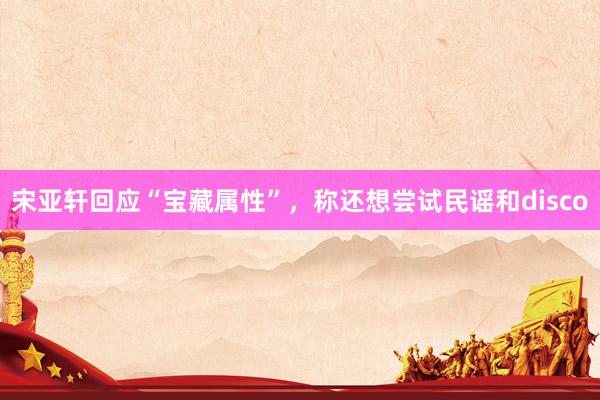 宋亚轩回应“宝藏属性”，称还想尝试民谣和disco