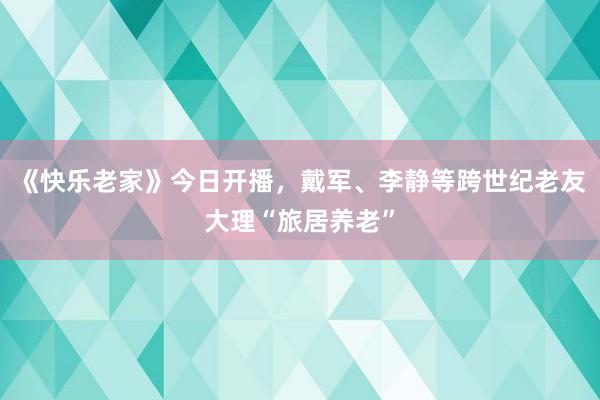 《快乐老家》今日开播，戴军、李静等跨世纪老友大理“旅居养老”