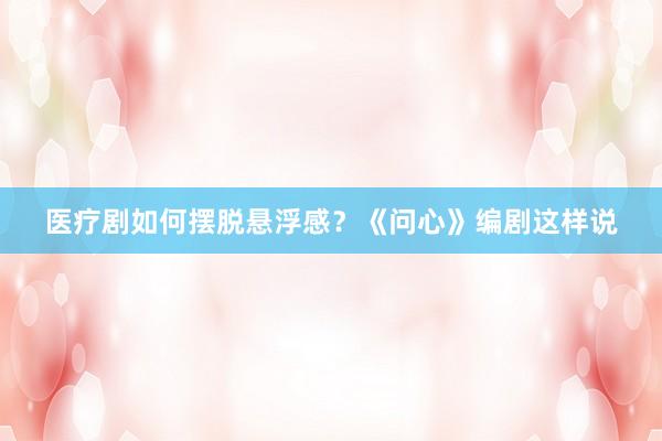 医疗剧如何摆脱悬浮感？《问心》编剧这样说