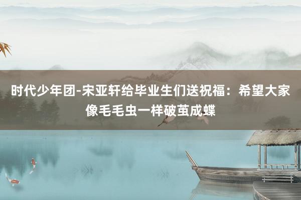 时代少年团-宋亚轩给毕业生们送祝福：希望大家像毛毛虫一样破茧成蝶