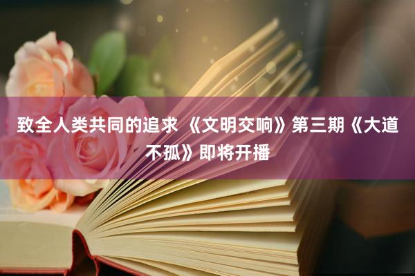 致全人类共同的追求 《文明交响》第三期《大道不孤》即将开播