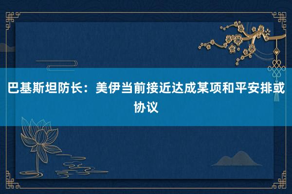 巴基斯坦防长：美伊当前接近达成某项和平安排或协议