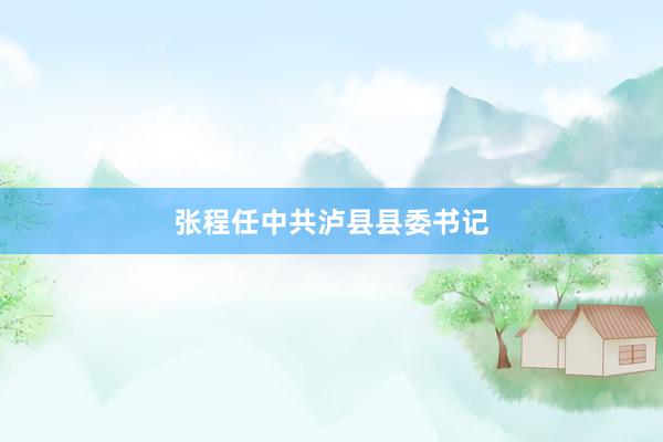 张程任中共泸县县委书记