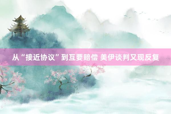 从“接近协议”到互要赔偿 美伊谈判又现反复