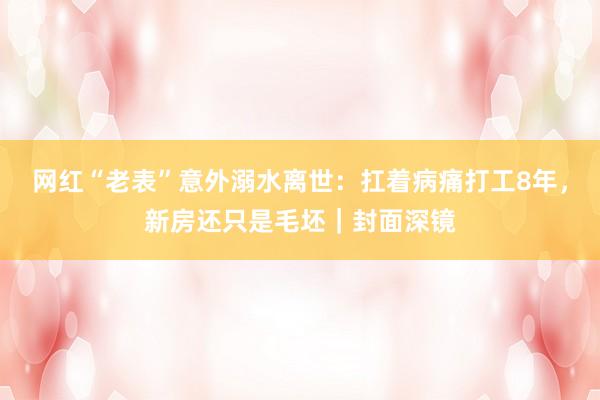 网红“老表”意外溺水离世：扛着病痛打工8年，新房还只是毛坯｜封面深镜