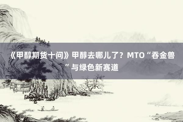 《甲醇期货十问》甲醇去哪儿了？MTO“吞金兽”与绿色新赛道