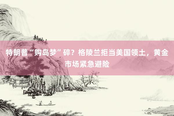 特朗普“购岛梦”碎？格陵兰拒当美国领土，黄金市场紧急避险