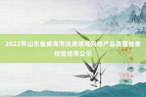 2022年山东省威海市流通领域网络产品质量抽查检验结果公示