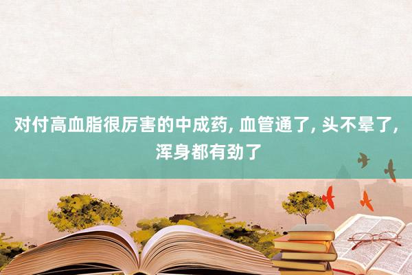 对付高血脂很厉害的中成药, 血管通了, 头不晕了, 浑身都有劲了