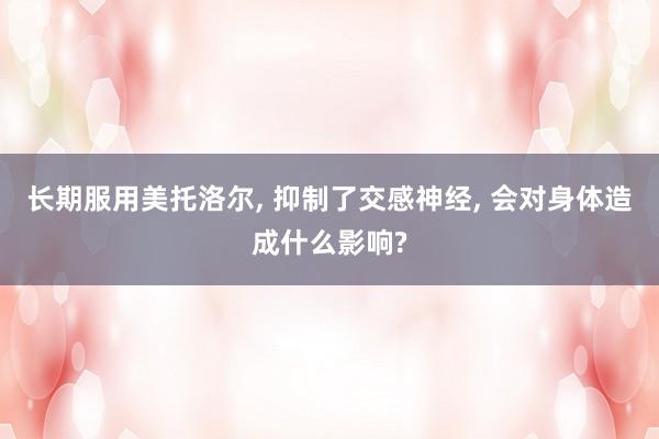长期服用美托洛尔, 抑制了交感神经, 会对身体造成什么影响?