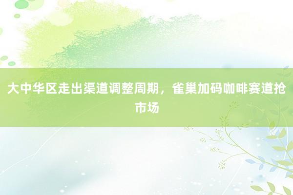 大中华区走出渠道调整周期，雀巢加码咖啡赛道抢市场