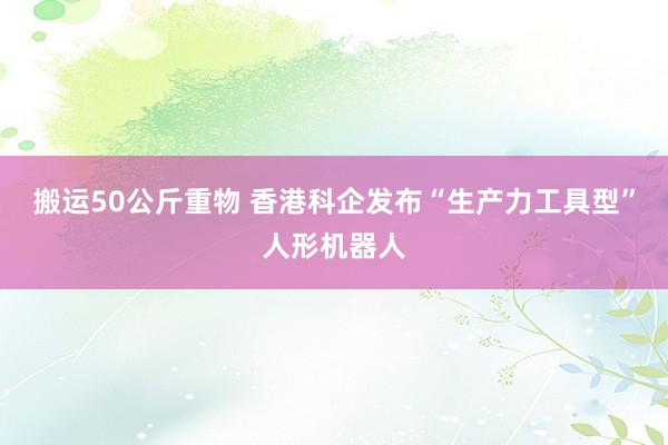 搬运50公斤重物 香港科企发布“生产力工具型”人形机器人