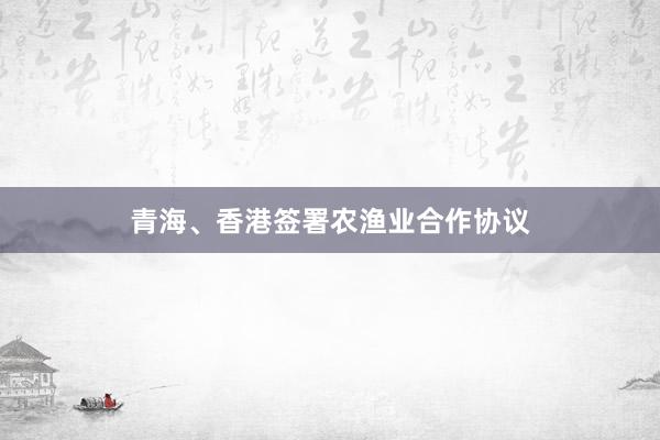 青海、香港签署农渔业合作协议