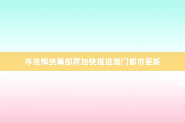 岑浩辉统筹部署加快推进澳门都市更新