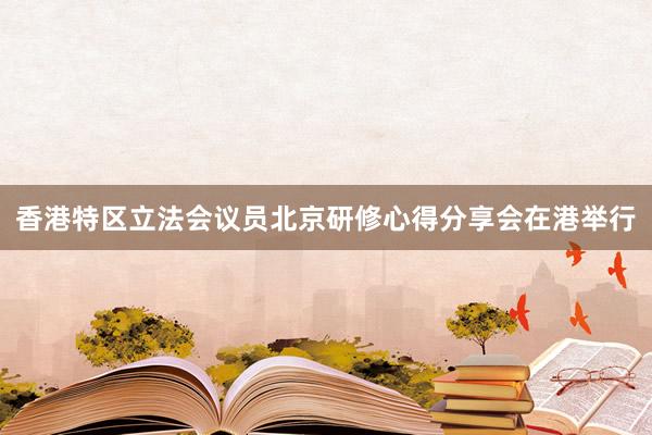香港特区立法会议员北京研修心得分享会在港举行