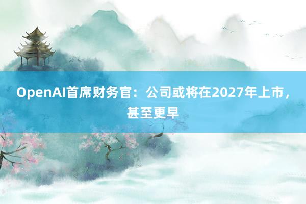 OpenAI首席财务官：公司或将在2027年上市，甚至更早