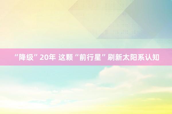 “降级”20年 这颗“前行星”刷新太阳系认知