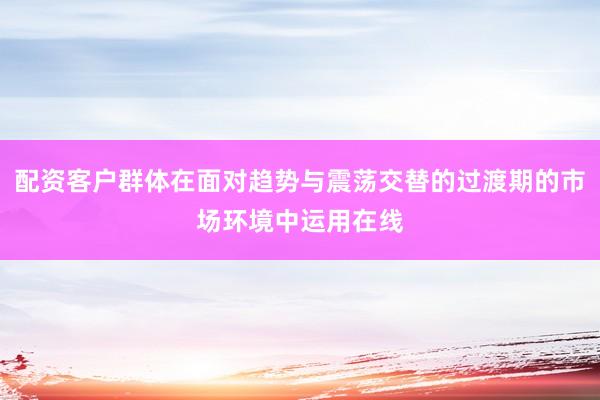 配资客户群体在面对趋势与震荡交替的过渡期的市场环境中运用在线