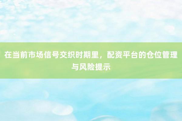 在当前市场信号交织时期里，配资平台的仓位管理与风险提示
