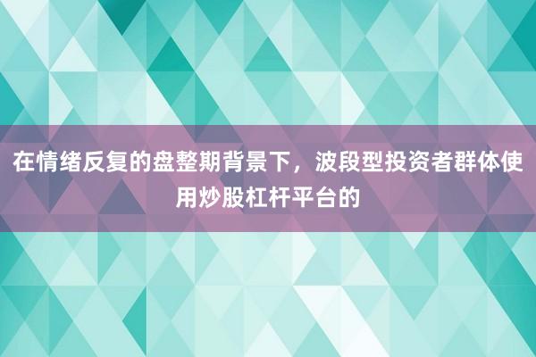 在情绪反复的盘整期背景下，波段型投资者群体使用炒股杠杆平台的