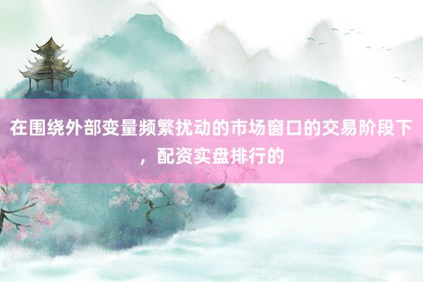在围绕外部变量频繁扰动的市场窗口的交易阶段下，配资实盘排行的