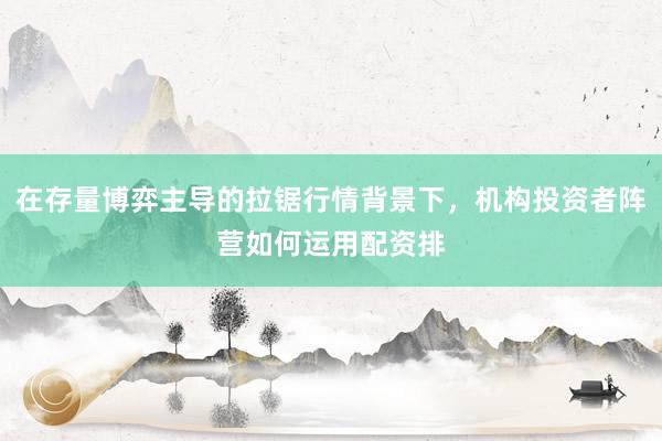 在存量博弈主导的拉锯行情背景下，机构投资者阵营如何运用配资排