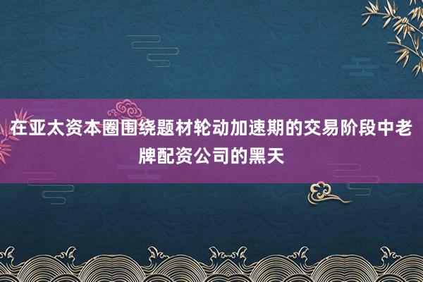 在亚太资本圈围绕题材轮动加速期的交易阶段中老牌配资公司的黑天