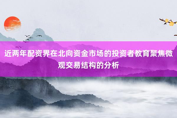 近两年配资界在北向资金市场的投资者教育聚焦微观交易结构的分析