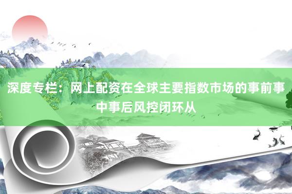 深度专栏：网上配资在全球主要指数市场的事前事中事后风控闭环从