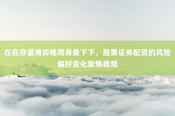 在在存量博弈格局背景下下，股票证券配资的风险偏好变化聚焦微观