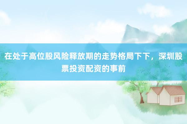 在处于高位股风险释放期的走势格局下下，深圳股票投资配资的事前