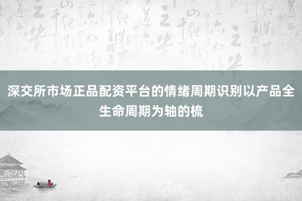 深交所市场正品配资平台的情绪周期识别以产品全生命周期为轴的梳