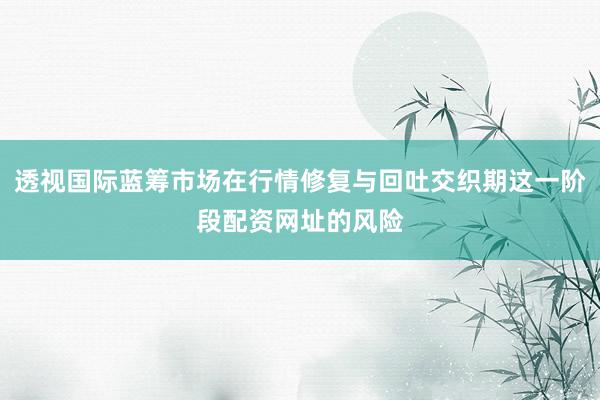 透视国际蓝筹市场在行情修复与回吐交织期这一阶段配资网址的风险