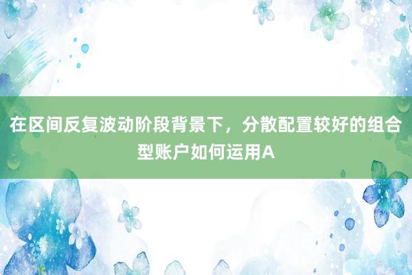 在区间反复波动阶段背景下，分散配置较好的组合型账户如何运用A