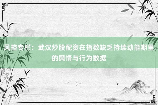 风控专栏：武汉炒股配资在指数缺乏持续动能期里的舆情与行为数据