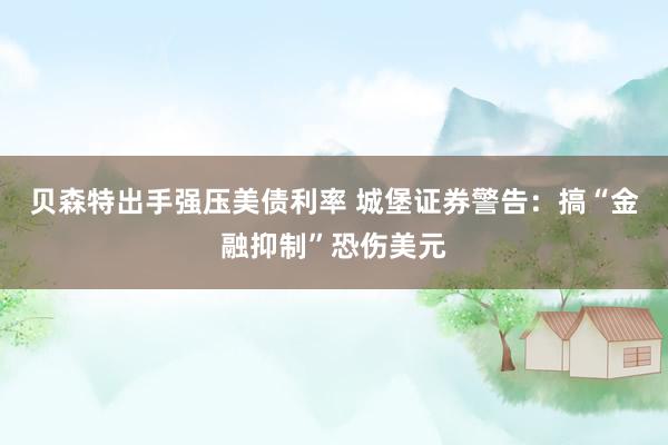 贝森特出手强压美债利率 城堡证券警告：搞“金融抑制”恐伤美元