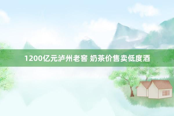 1200亿元泸州老窖 奶茶价售卖低度酒