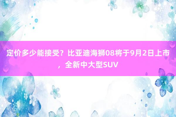 定价多少能接受？比亚迪海狮08将于9月2日上市，全新中大型SUV