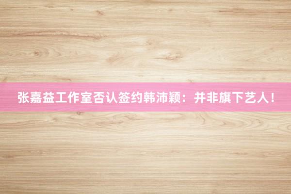 张嘉益工作室否认签约韩沛颖：并非旗下艺人！