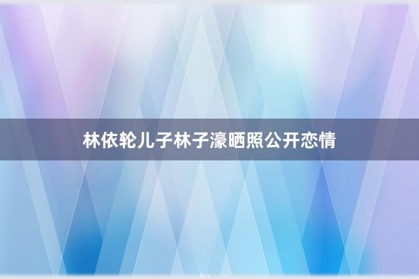 林依轮儿子林子濠晒照公开恋情