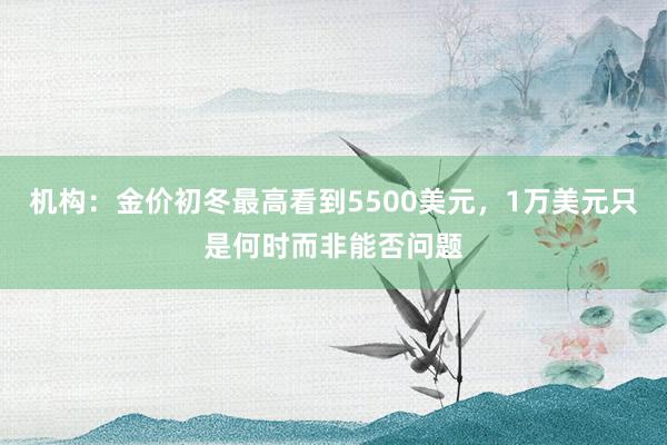机构：金价初冬最高看到5500美元，1万美元只是何时而非能否问题