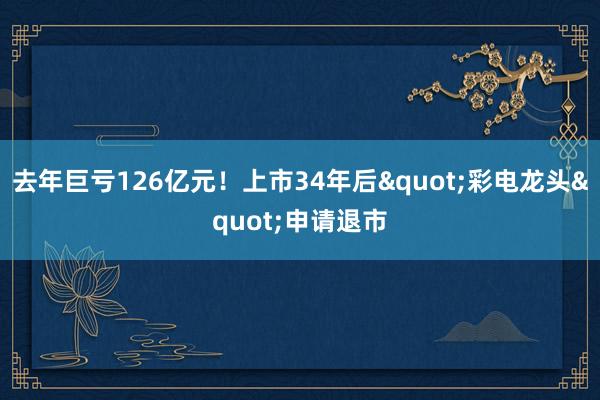 去年巨亏126亿元！上市34年后"彩电龙头"申请退市