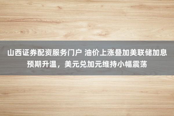 山西证券配资服务门户 油价上涨叠加美联储加息预期升温，美元兑加元维持小幅震荡
