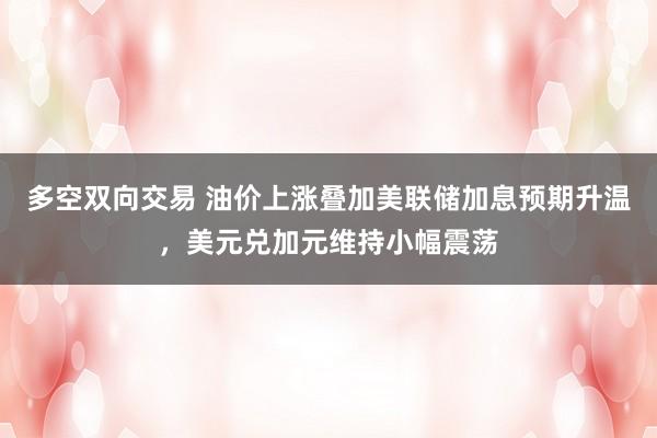 多空双向交易 油价上涨叠加美联储加息预期升温，美元兑加元维持小幅震荡