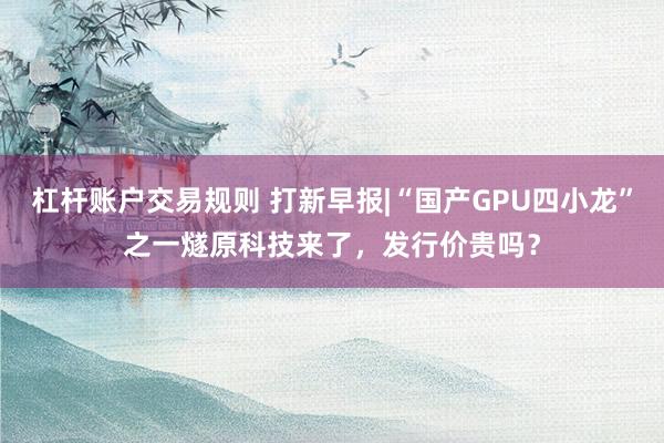 杠杆账户交易规则 打新早报|“国产GPU四小龙”之一燧原科技来了，发行价贵吗？