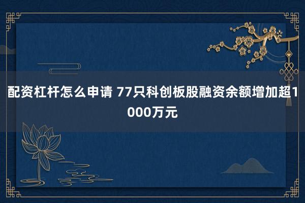 配资杠杆怎么申请 77只科创板股融资余额增加超1000万元