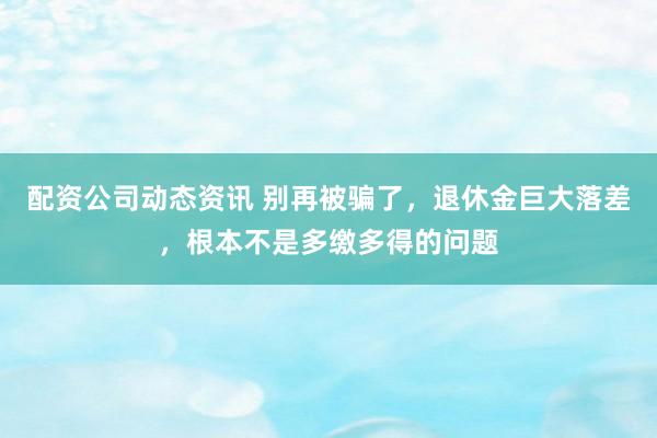 配资公司动态资讯 别再被骗了，退休金巨大落差，根本不是多缴多得的问题