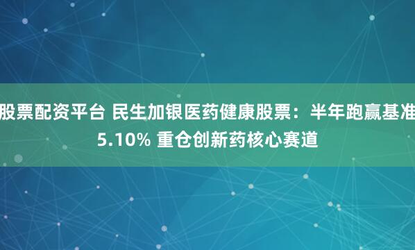 股票配资平台 民生加银医药健康股票：半年跑赢基准5.10% 重仓创新药核心赛道