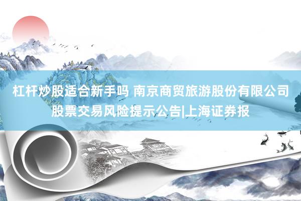 杠杆炒股适合新手吗 南京商贸旅游股份有限公司股票交易风险提示公告|上海证券报